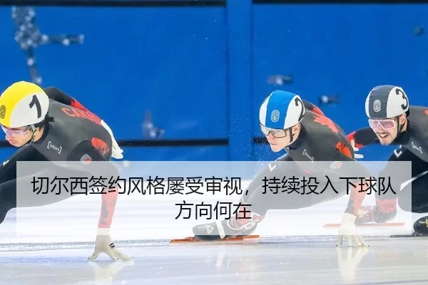 切尔西签约风格屡受审视，持续投入下球队方向何在